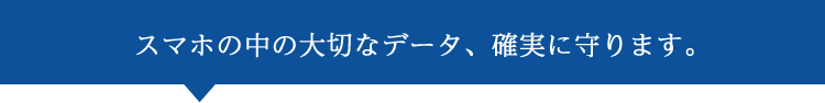スマホの中の大切なデータ、確実に守ります。
