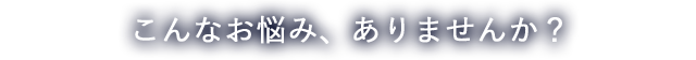こんなお悩み、ありませんか？