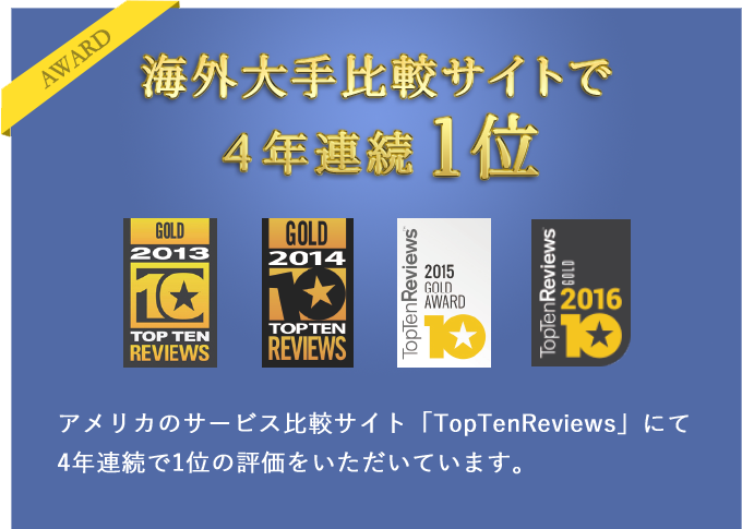 海外大手比較サイトで4年連続1位 アメリカのサービス比較サイト「TopTenReviews」にて4年連続で1位の評価をいただいています。