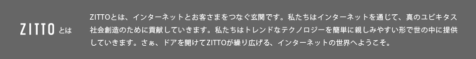 ZITTOとは、インターネットとお客さまをつなぐ玄関です。私たちはインターネットを通じで、真のユビキタス社会創造ために貢献していきます。私たちはトレンドなテクノロジーを簡単に親しみやすい形で世の中に提供していきます。さぁ、ドアを開けてZITTOが繰り広げる、インターネットの世界へようこそ。