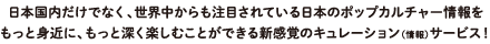 日本国内だけでなく、世界中からも注目されている日本のポップカルチャー情報をもっと身近に、もっと深く楽しむことができる新感覚のキュレーション（情報）サービス！