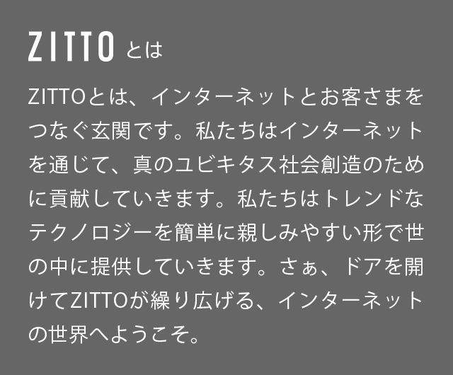 ZITTOとは、インターネットとお客さまをつなぐ玄関です。私たちはインターネットを通じで、真のユビキタス社会創造ために貢献していきます。私たちはトレンドなテクノロジーを簡単に親しみやすい形で世の中に提供していきます。さぁ、ドアを開けてZITTOが繰り広げる、インターネットの世界へようこそ。